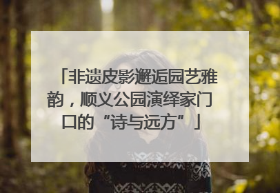 非遗皮影邂逅园艺雅韵，顺义公园演绎家门口的“诗与远方”