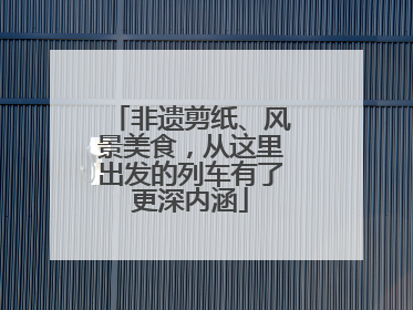 非遗剪纸、风景美食，从这里出发的列车有了更深内涵