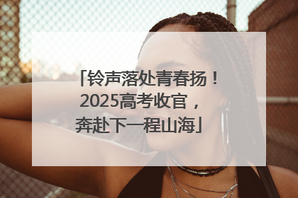 铃声落处青春扬！2025高考收官，奔赴下一程山海