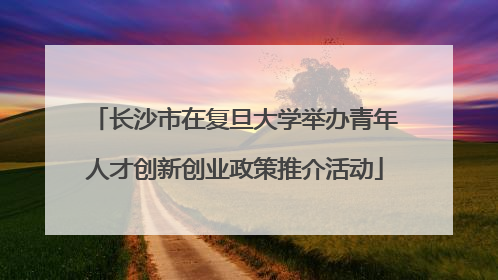 长沙市在复旦大学举办青年人才创新创业政策推介活动
