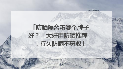 防晒隔离霜哪个牌子好？十大好用防晒推荐，持久防晒不斑驳