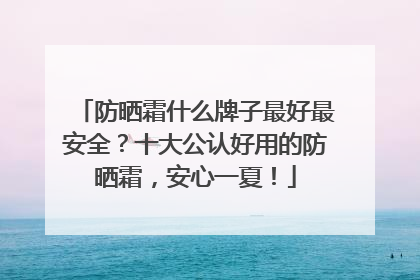 防晒霜什么牌子最好最安全？十大公认好用的防晒霜，安心一夏！
