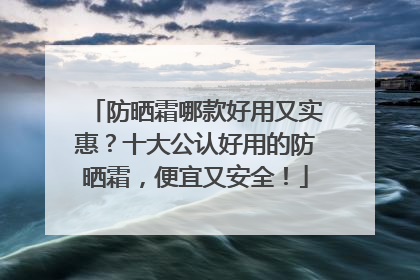 防晒霜哪款好用又实惠？十大公认好用的防晒霜，便宜又安全！