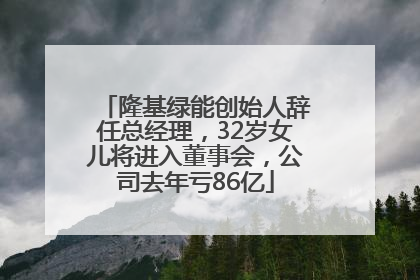 隆基绿能创始人辞任总经理，32岁女儿将进入董事会，公司去年亏86亿