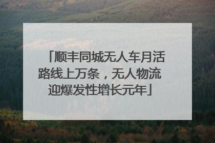 顺丰同城无人车月活路线上万条，无人物流迎爆发性增长元年