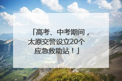 高考、中考期间，太原交警设立20个应急救助站！