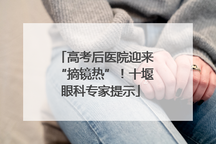 高考后医院迎来“摘镜热”！十堰眼科专家提示