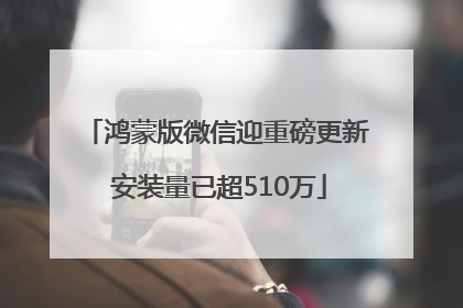 鸿蒙版微信迎重磅更新 安装量已超510万