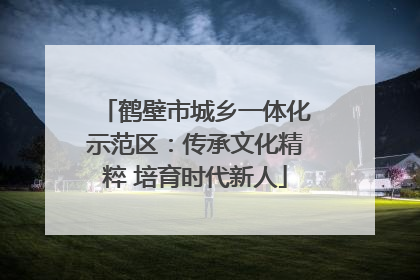 鹤壁市城乡一体化示范区：传承文化精粹 培育时代新人