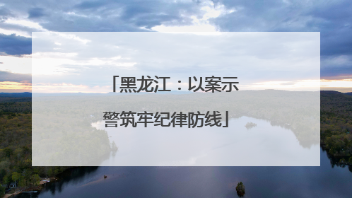 黑龙江：以案示警筑牢纪律防线