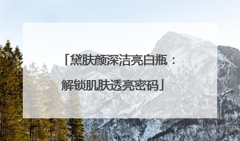 黛肤颜深洁亮白瓶：解锁肌肤透亮密码