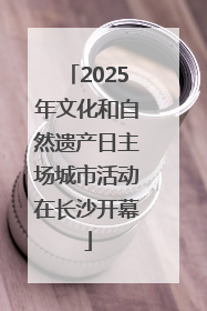 2025年文化和自然遗产日主场城市活动在长沙开幕