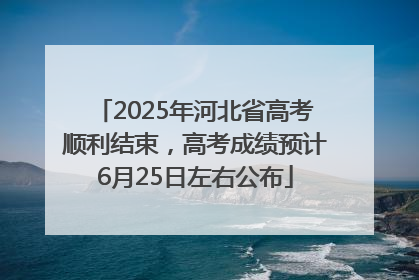 2025年河北省高考顺利结束，高考成绩预计6月25日左右公布
