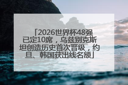 2026世界杯48强已定10席，乌兹别克斯坦创造历史首次晋级，约旦、韩国获出线名额