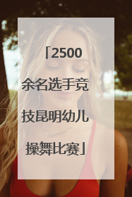 2500余名选手竞技昆明幼儿操舞比赛