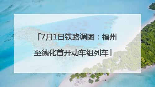 7月1日铁路调图：福州至德化首开动车组列车