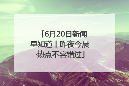6月20日新闻早知道丨昨夜今晨·热点不容错过