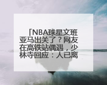 NBA球星文班亚马出关了？网友在高铁站偶遇，少林寺回应：人已离开寺院